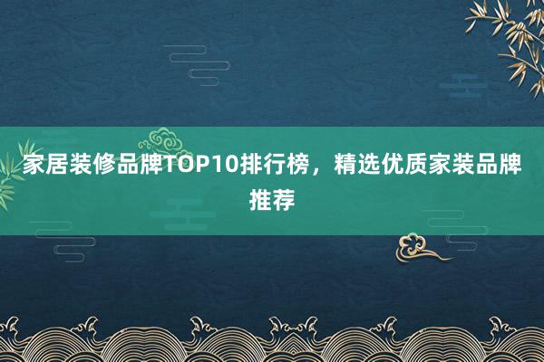 家居装修品牌TOP10排行榜，精选优质家装品牌推荐